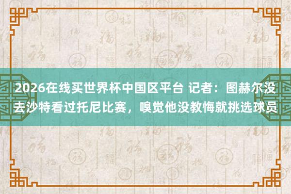 2026在线买世界杯中国区平台 记者：图赫尔没去沙特看过托尼比赛，嗅觉他没教悔就挑选球员
