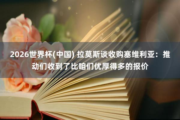 2026世界杯(中国) 拉莫斯谈收购塞维利亚：推动们收到了比咱们优厚得多的报价