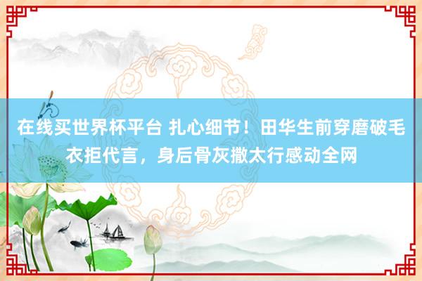 在线买世界杯平台 扎心细节！田华生前穿磨破毛衣拒代言，身后骨灰撒太行感动全网