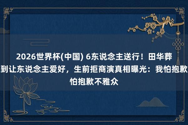 2026世界杯(中国) 6东说念主送行！田华葬礼低调到让东说念主爱好，生前拒商演真相曝光：我怕抱歉不雅众
