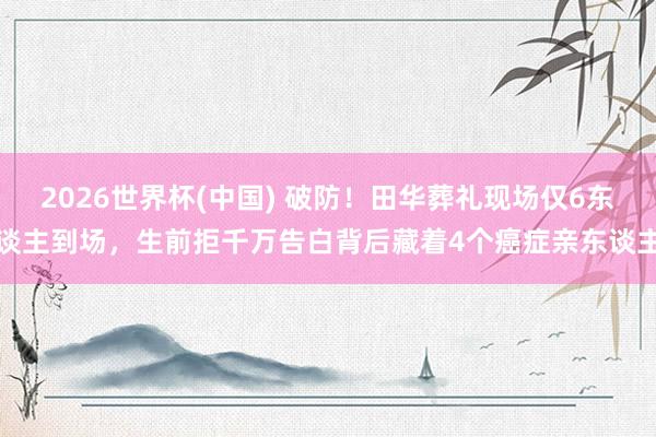 2026世界杯(中国) 破防!田华葬礼现场仅6东谈主到场,生前拒千万告白背后藏着4个癌症亲东谈主