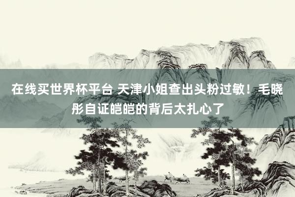 在线买世界杯平台 天津小姐查出头粉过敏！毛晓彤自证皑皑的背后太扎心了