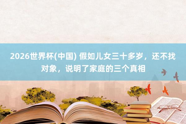 2026世界杯(中国) 假如儿女三十多岁，还不找对象，说明了家庭的三个真相