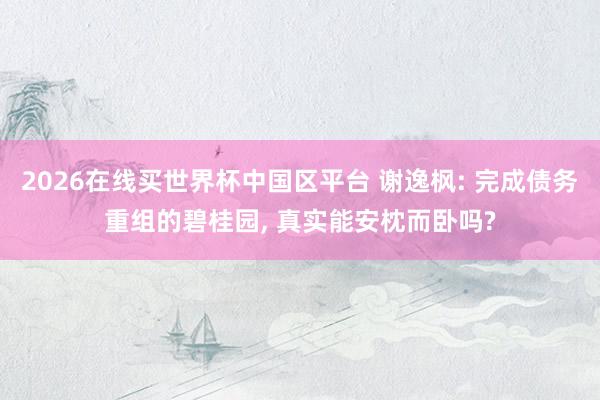 2026在线买世界杯中国区平台 谢逸枫: 完成债务重组的碧桂园， 真实能安枕而卧吗?