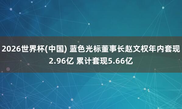 2026世界杯(中国) 蓝色光标董事长赵文权年内套现2.96亿 累计套现5.66亿