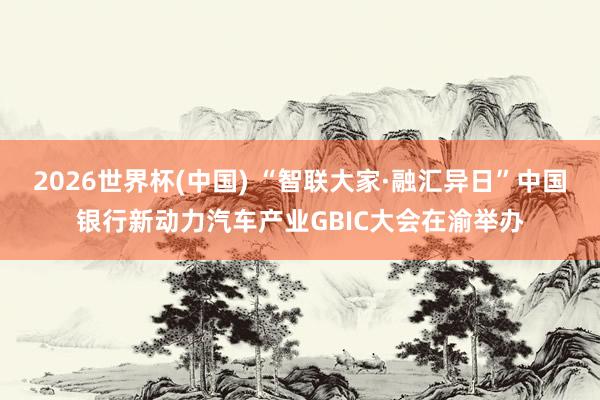 2026世界杯(中国) “智联大家·融汇异日”中国银行新动力汽车产业GBIC大会在渝举办