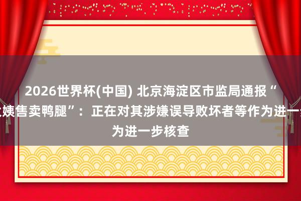 2026世界杯(中国) 北京海淀区市监局通报“鹅腿大姨售卖鸭腿”：正在对其涉嫌误导败坏者等作为进一步核查