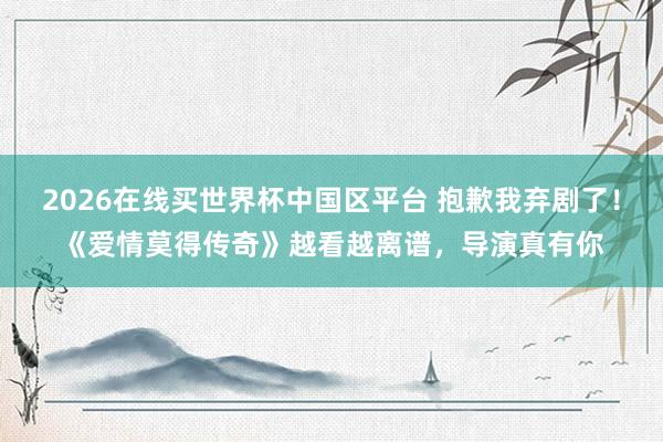 2026在线买世界杯中国区平台 抱歉我弃剧了！《爱情莫得传奇》越看越离谱，导演真有你