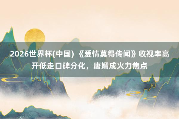 2026世界杯(中国) 《爱情莫得传闻》收视率高开低走口碑分化，唐嫣成火力焦点