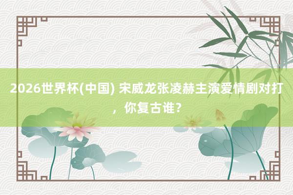 2026世界杯(中国) 宋威龙张凌赫主演爱情剧对打，你复古谁？