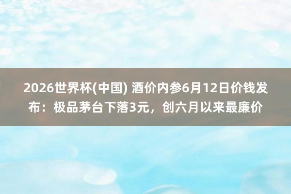 2026世界杯(中国) 酒价内参6月12日价钱发布：极品茅台下落3元，创六月以来最廉价
