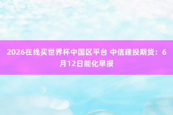 2026在线买世界杯中国区平台 中信建投期货:6月12日能化早报
