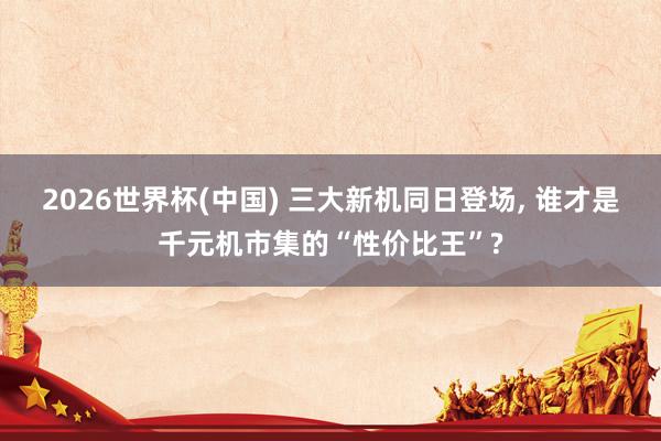 2026世界杯(中国) 三大新机同日登场， 谁才是千元机市集的“性价比王”?