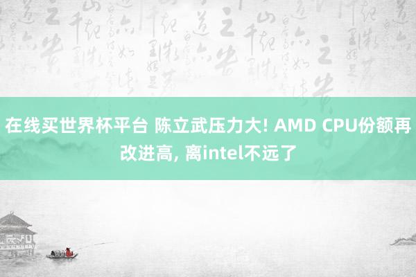 在线买世界杯平台 陈立武压力大! AMD CPU份额再改进高， 离intel不远了