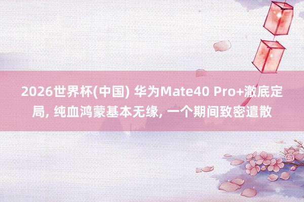 2026世界杯(中国) 华为Mate40 Pro+澈底定局， 纯血鸿蒙基本无缘， 一个期间致密遣散