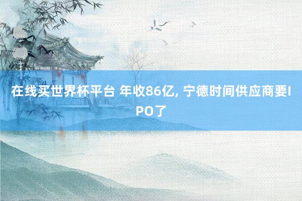 在线买世界杯平台 年收86亿, 宁德时间供应商要IPO了