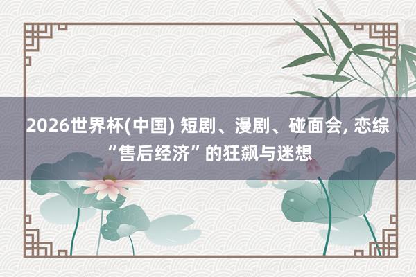 2026世界杯(中国) 短剧、漫剧、碰面会, 恋综“售后经济”的狂飙与迷想