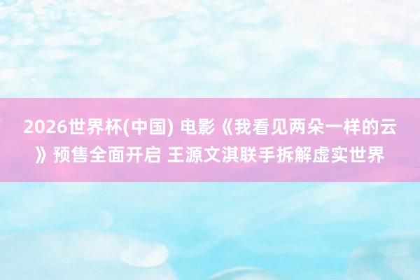 2026世界杯(中国) 电影《我看见两朵一样的云》预售全面开启 王源文淇联手拆解虚实世界