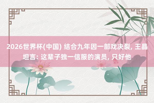2026世界杯(中国) 结合九年因一部戏决裂， 王晶坦言: 这辈子独一信服的演员， 只好他
