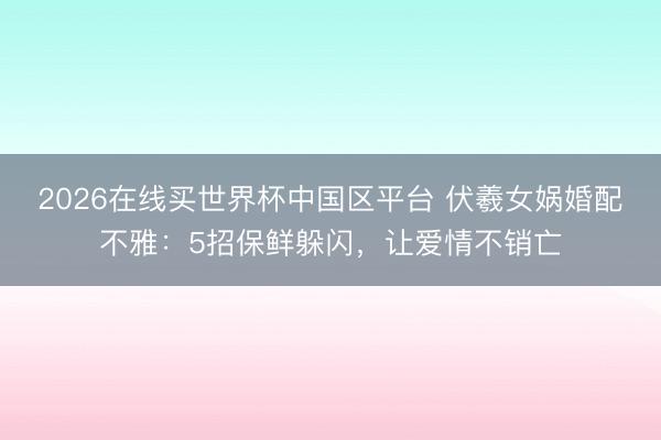 2026在线买世界杯中国区平台 伏羲女娲婚配不雅：5招保鲜躲闪，让爱情不销亡