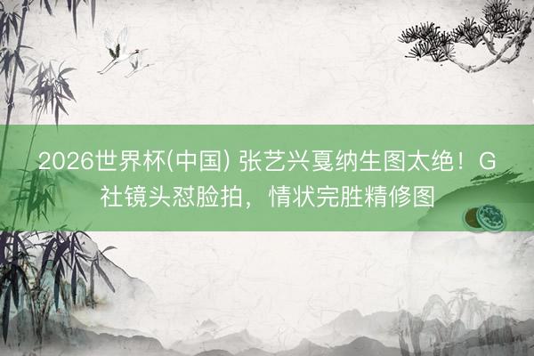 2026世界杯(中国) 张艺兴戛纳生图太绝！G社镜头怼脸拍，情状完胜精修图