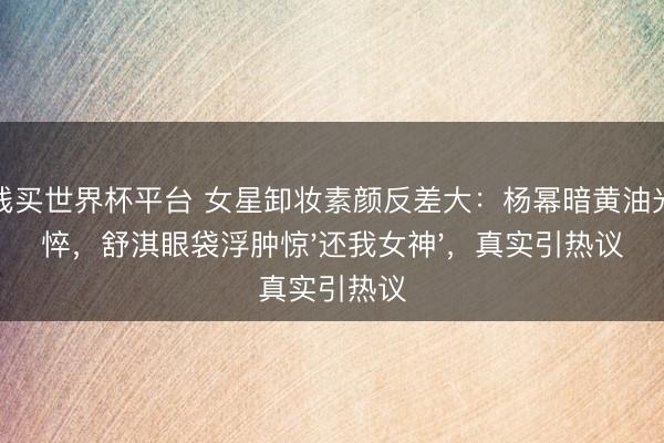 在线买世界杯平台 女星卸妆素颜反差大：杨幂暗黄油光憔悴，舒淇眼袋浮肿惊'还我女神'，真实引热议