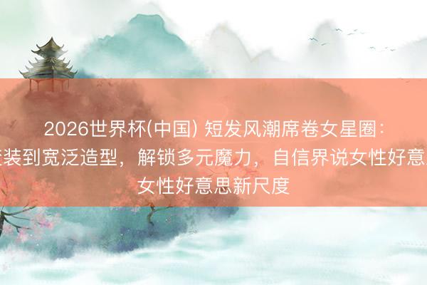 2026世界杯(中国) 短发风潮席卷女星圈：从银幕变装到宽泛造型，解锁多元魔力，自信界说女性好意思新尺度