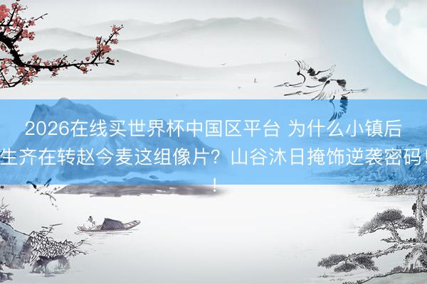 2026在线买世界杯中国区平台 为什么小镇后生齐在转赵今麦这组像片？山谷沐日掩饰逆袭密码！