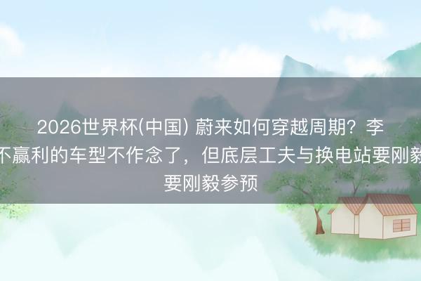 2026世界杯(中国) 蔚来如何穿越周期？李斌：不赢利的车型不作念了，但底层工夫与换电站要刚毅参预
