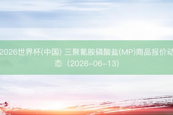 2026世界杯(中国) 三聚氰胺磷酸盐(MP)商品报价动态（2026-06-13）