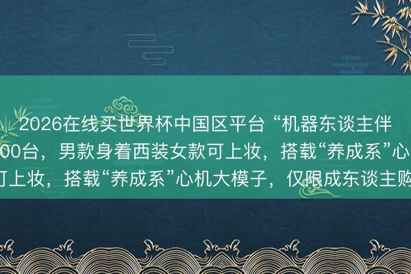 2026在线买世界杯中国区平台 “机器东谈主伴侣”来了！10天预售3800台，男款身着西装女款可上妆，搭载“养成系”心机大模子，仅限成东谈主购买！