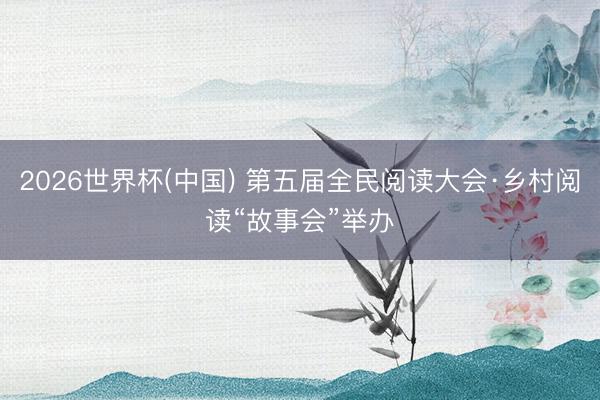 2026世界杯(中国) 第五届全民阅读大会·乡村阅读“故事会”举办