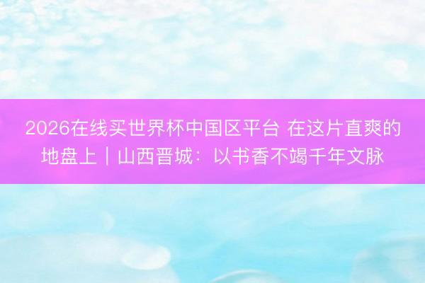 2026在线买世界杯中国区平台 在这片直爽的地盘上｜山西晋城：以书香不竭千年文脉