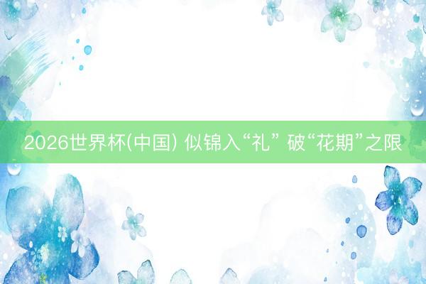 2026世界杯(中国) 似锦入“礼” 破“花期”之限