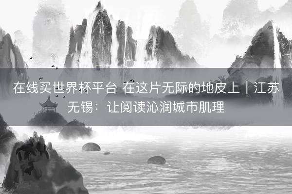 在线买世界杯平台 在这片无际的地皮上｜江苏无锡：让阅读沁润城市肌理