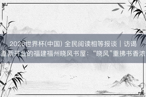 2026世界杯(中国) 全民阅读相等报谈｜访谒重新开业的福建福州晓风书屋：“晓风”重拂书香浓