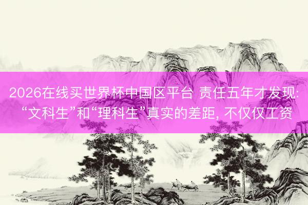 2026在线买世界杯中国区平台 责任五年才发现: “文科生”和“理科生”真实的差距， 不仅仅工资