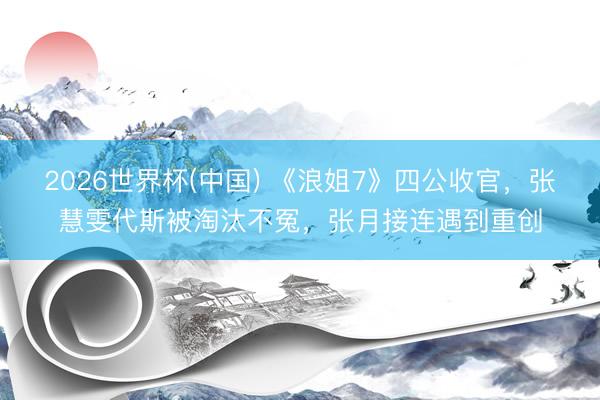 2026世界杯(中国) 《浪姐7》四公收官，张慧雯代斯被淘汰不冤，张月接连遇到重创