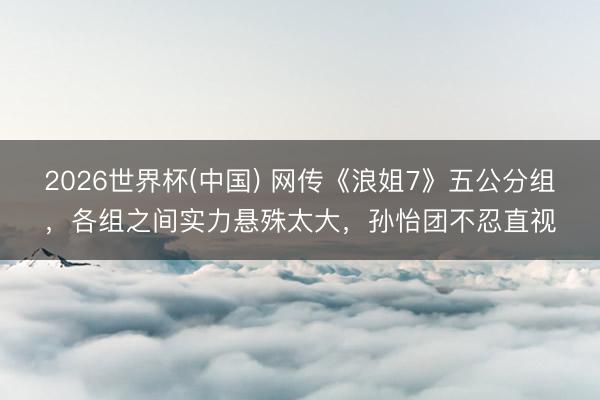 2026世界杯(中国) 网传《浪姐7》五公分组，各组之间实力悬殊太大，孙怡团不忍直视