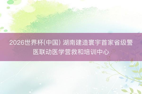 2026世界杯(中国) 湖南建造寰宇首家省级警医联动医学营救和培训中心
