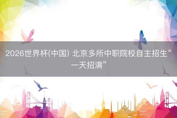 2026世界杯(中国) 北京多所中职院校自主招生“一天招满”