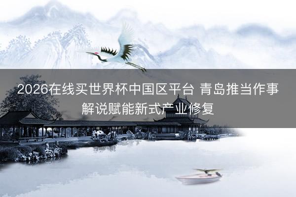 2026在线买世界杯中国区平台 青岛推当作事解说赋能新式产业修复