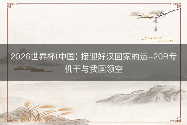 2026世界杯(中国) 接迎好汉回家的运-20B专机干与我国领空