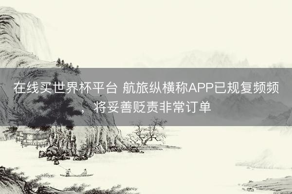 在线买世界杯平台 航旅纵横称APP已规复频频，将妥善贬责非常订单