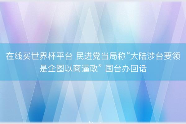在线买世界杯平台 民进党当局称“大陆涉台要领是企图以商逼政” 国台办回话