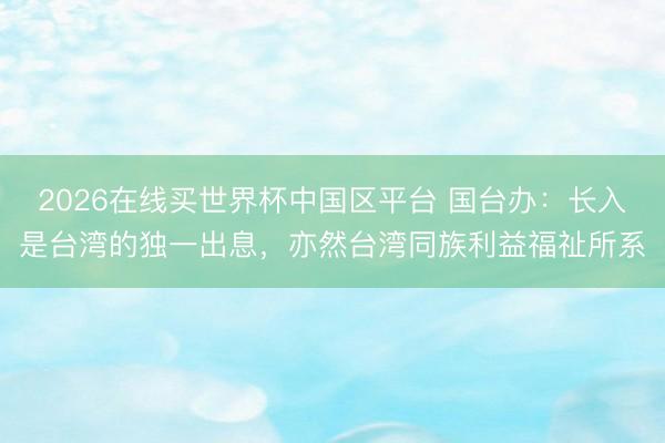 2026在线买世界杯中国区平台 国台办：长入是台湾的独一出息，亦然台湾同族利益福祉所系