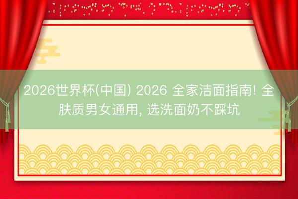 2026世界杯(中国) 2026 全家洁面指南! 全肤质男女通用, 选洗面奶不踩坑