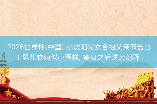 2026世界杯(中国) 小沈阳父女合拍父亲节告白! 男儿软萌似小蛋糕, 瘦身之后逆袭剖释