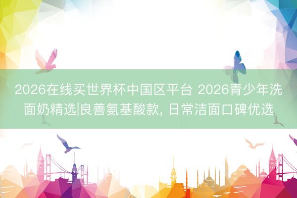 2026在线买世界杯中国区平台 2026青少年洗面奶精选|良善氨基酸款， 日常洁面口碑优选