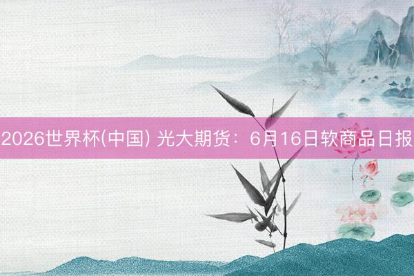 2026世界杯(中国) 光大期货:6月16日软商品日报